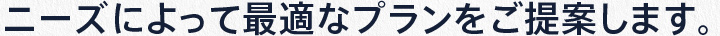 ニーズによって最適なプランをご提案します。